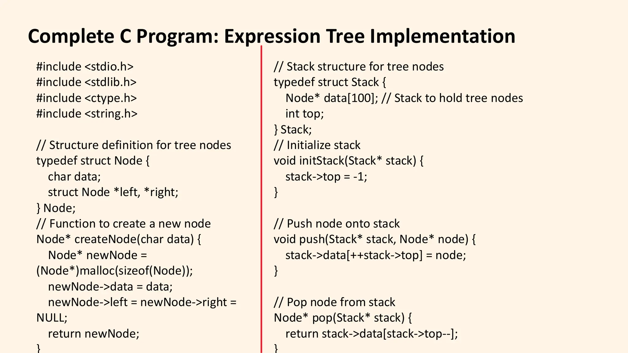 Complete C Program: Expression Tree Implementation
#include <stdio.h>
#include <stdlib.h>
#include <ctype.h>
#include <string.h>
// Structure definition for tree nodes
typedef struct Node {
char data;
struct Node *left, *right;
} Node;
// Function to create a new node
Node* createNode(char data) {
Node* newNode =
(Node*)malloc(sizeof(Node));
newNode->data = data;
newNode->left = newNode->right =
NULL;
return newNode;
// Stack structure for tree nodes
typedef struct Stack {
Node* data[100]; // Stack to hold tree nodes
int top;
} Stack;
// Initialize stack
void initStack(Stack* stack) {
stack->top = -1;
}
// Push node onto stack
void push(Stack* stack, Node* node) {
stack->data[++stack->top] = node;
}
// Pop node from stack
Node* pop(Stack* stack) {
return stack->data[stack->top--];
 