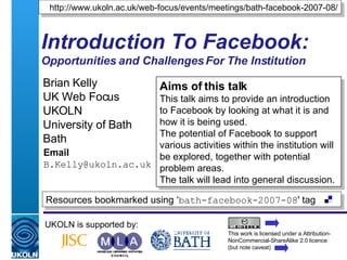 Introduction To Facebook: Opportunities and Challenges For The Institution Brian Kelly UK Web Focus UKOLN University of Bath Bath Email [email_address] UKOLN is supported by: http://www.ukoln.ac.uk/web-focus/events/meetings/bath-facebook-2007-08/ This work is licensed under a Attribution-NonCommercial-ShareAlike 2.0 licence (but note caveat) Resources bookmarked using ‘ bath-facebook-2007-08 ' tag  Aims of this talk This talk aims to provide an introduction to Facebook by looking at what it is and how it is being used. The potential of Facebook to support various activities within the institution will be explored, together with potential problem areas. The talk will lead into general discussion. 