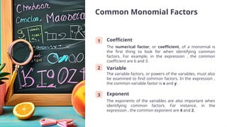 Common Monomial Factors
1 Coefficient
The numerical factor, or coefficient, of a monomial is
the first thing to look for when identifying common
factors. For example, in the expression , the common
coefficient are 6 and 3.
2 Variable
The variable factors, or powers of the variables, must also
be examined to find common factors. In the expression ,
the common variable factor is x and y.
3 Exponent
The exponents of the variables are also important when
identifying common factors. For instance, in the
expression , the common exponent are 4 and 2.
 