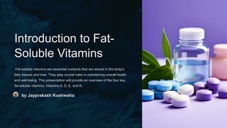 Introduction to Fat-
Soluble Vitamins
Fat-soluble vitamins are essential nutrients that are stored in the body's
fatty tissues and liver. They play crucial roles in maintaining overall health
and well-being. This presentation will provide an overview of the four key
fat-soluble vitamins: Vitamins A, D, E, and K.
by Jayprakash Kushwaha
 