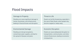 Flood Impacts
Damage to Property
Flooding can cause significant damage to
homes, businesses, and infrastructure,
leading to financial losses and disruption.
Threat to Life
Floods can be life-threatening, especially in
the case of flash floods, when people may
become trapped or swept away.
Environmental Damage
Flooding can disrupt ecosystems,
contaminate water supplies, and lead to
the spread of diseases and pests.
Economic Disruption
Floods can cause widespread disruption to
transportation, communication, and other
critical infrastructure, leading to economic
consequences.
 