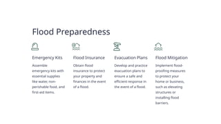 Flood Preparedness
Emergency Kits
Assemble
emergency kits with
essential supplies
like water, non-
perishable food, and
first-aid items.
Flood Insurance
Obtain flood
insurance to protect
your property and
finances in the event
of a flood.
Evacuation Plans
Develop and practice
evacuation plans to
ensure a safe and
efficient response in
the event of a flood.
Flood Mitigation
Implement flood-
proofing measures
to protect your
home or business,
such as elevating
structures or
installing flood
barriers.
 