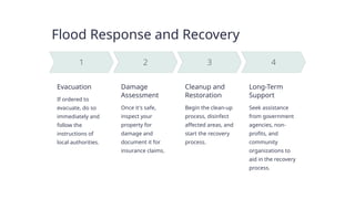 Flood Response and Recovery
Evacuation
If ordered to
evacuate, do so
immediately and
follow the
instructions of
local authorities.
Damage
Assessment
Once it's safe,
inspect your
property for
damage and
document it for
insurance claims.
Cleanup and
Restoration
Begin the clean-up
process, disinfect
affected areas, and
start the recovery
process.
Long-Term
Support
Seek assistance
from government
agencies, non-
profits, and
community
organizations to
aid in the recovery
process.
 
