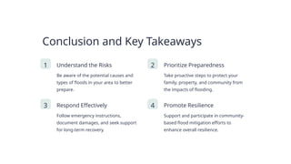 Conclusion and Key Takeaways
1 Understand the Risks
Be aware of the potential causes and
types of floods in your area to better
prepare.
2 Prioritize Preparedness
Take proactive steps to protect your
family, property, and community from
the impacts of flooding.
3 Respond Effectively
Follow emergency instructions,
document damages, and seek support
for long-term recovery.
4 Promote Resilience
Support and participate in community-
based flood mitigation efforts to
enhance overall resilience.
 