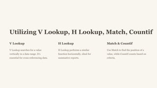 Utilizing V Lookup, H Lookup, Match, Countif
V Lookup
V Lookup searches for a value
vertically in a data range. It's
essential for cross-referencing data.
H Lookup
H Lookup performs a similar
function horizontally, ideal for
summative reports.
Match & Countif
Use Match to find the position of a
value, while Countif counts based on
criteria.
 