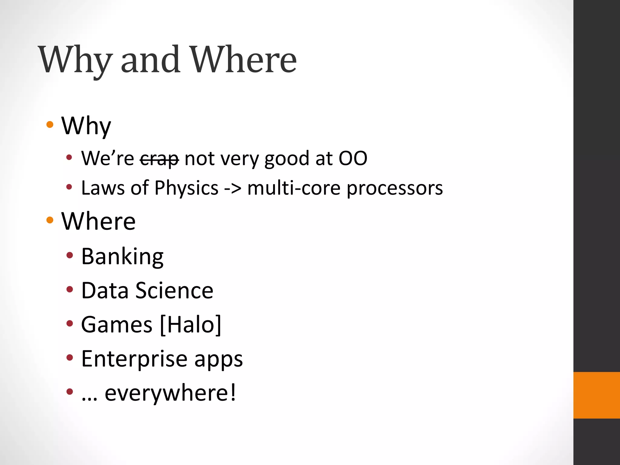 Why and Where
• Why
• We’re crap not very good at OO
• Laws of Physics -> multi-core processors
• Where
• Banking
• Data Science
• Games [Halo]
• Enterprise apps
• … everywhere!
 