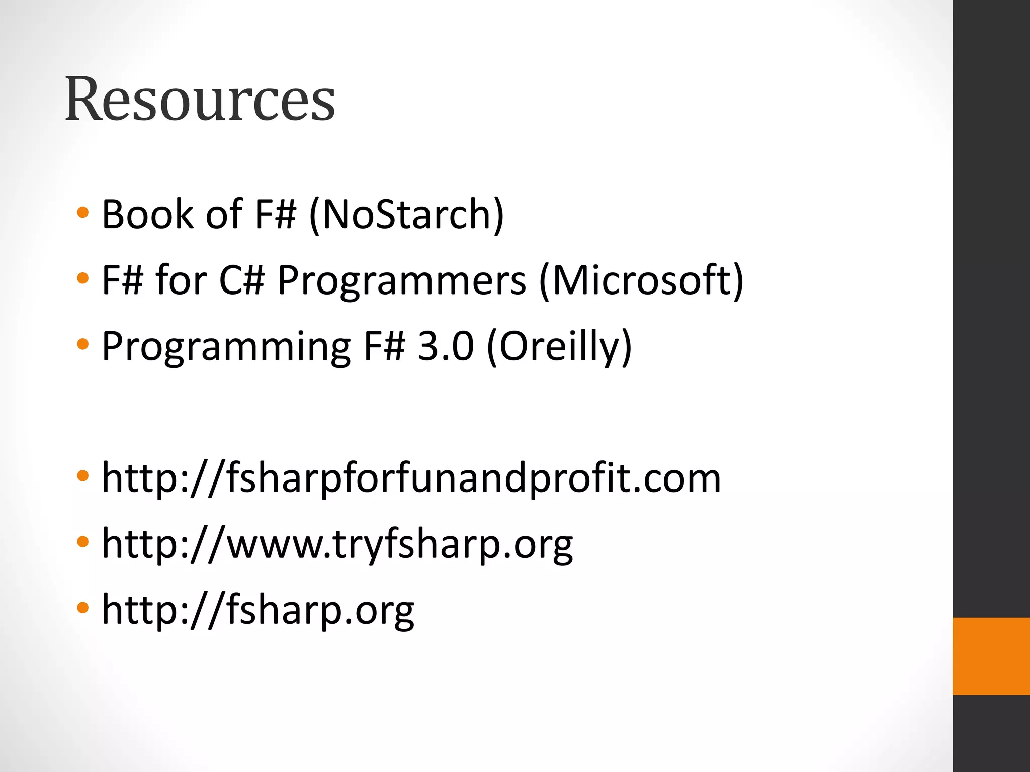 Resources
• Book of F# (NoStarch)
• F# for C# Programmers (Microsoft)
• Programming F# 3.0 (Oreilly)
• http://fsharpforfunandprofit.com
• http://www.tryfsharp.org
• http://fsharp.org