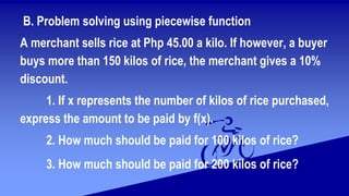 B. Problem solving using piecewise function
A merchant sells rice at Php 45.00 a kilo. If however, a buyer
buys more than 150 kilos of rice, the merchant gives a 10%
discount.
1. If x represents the number of kilos of rice purchased,
express the amount to be paid by f(x).
2. How much should be paid for 100 kilos of rice?
3. How much should be paid for 200 kilos of rice?
 
