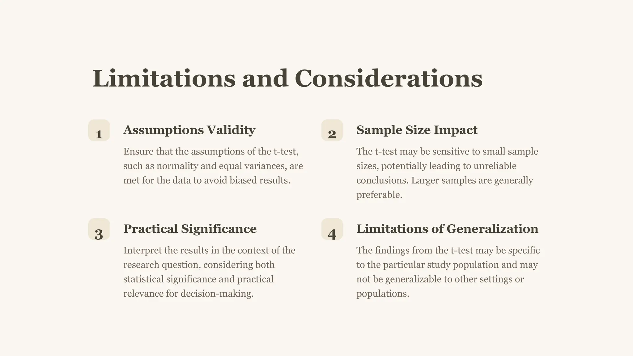 Limitations and Considerations
1 Assumptions Validity
Ensure that the assumptions of the t-test,
such as normality and equal variances, are
met for the data to avoid biased results.
2 Sample Size Impact
The t-test may be sensitive to small sample
sizes, potentially leading to unreliable
conclusions. Larger samples are generally
preferable.
3 Practical Significance
Interpret the results in the context of the
research question, considering both
statistical significance and practical
relevance for decision-making.
4 Limitations of Generalization
The findings from the t-test may be specific
to the particular study population and may
not be generalizable to other settings or
populations.
 