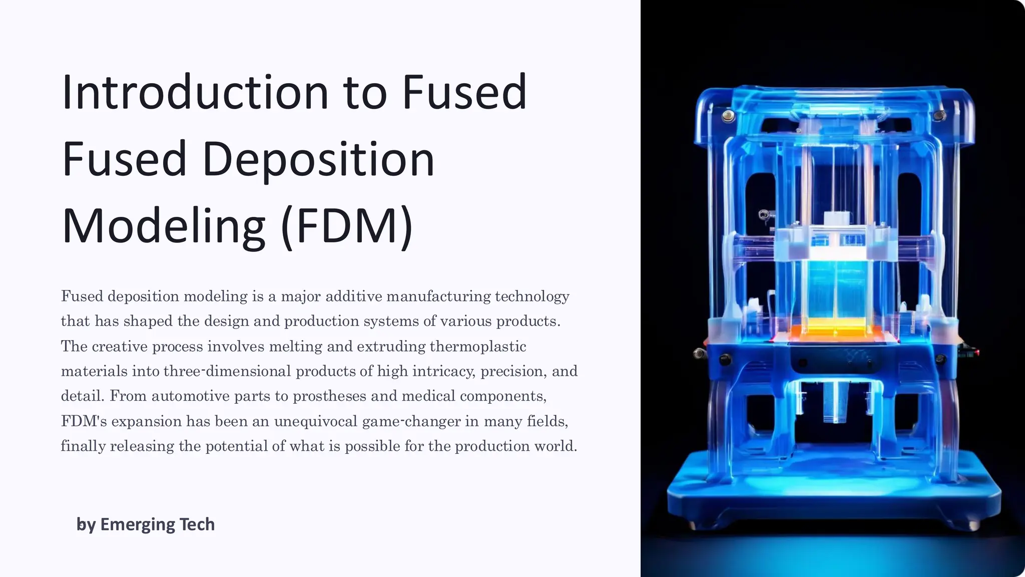 Introduction to Fused
Fused Deposition
Modeling (FDM)
Fused deposition modeling is a major additive manufacturing technology
that has shaped the design and production systems of various products.
The creative process involves melting and extruding thermoplastic
materials into three-dimensional products of high intricacy, precision, and
detail. From automotive parts to prostheses and medical components,
FDM's expansion has been an unequivocal game-changer in many fields,
finally releasing the potential of what is possible for the production world.
ET
by Emerging Tech
 