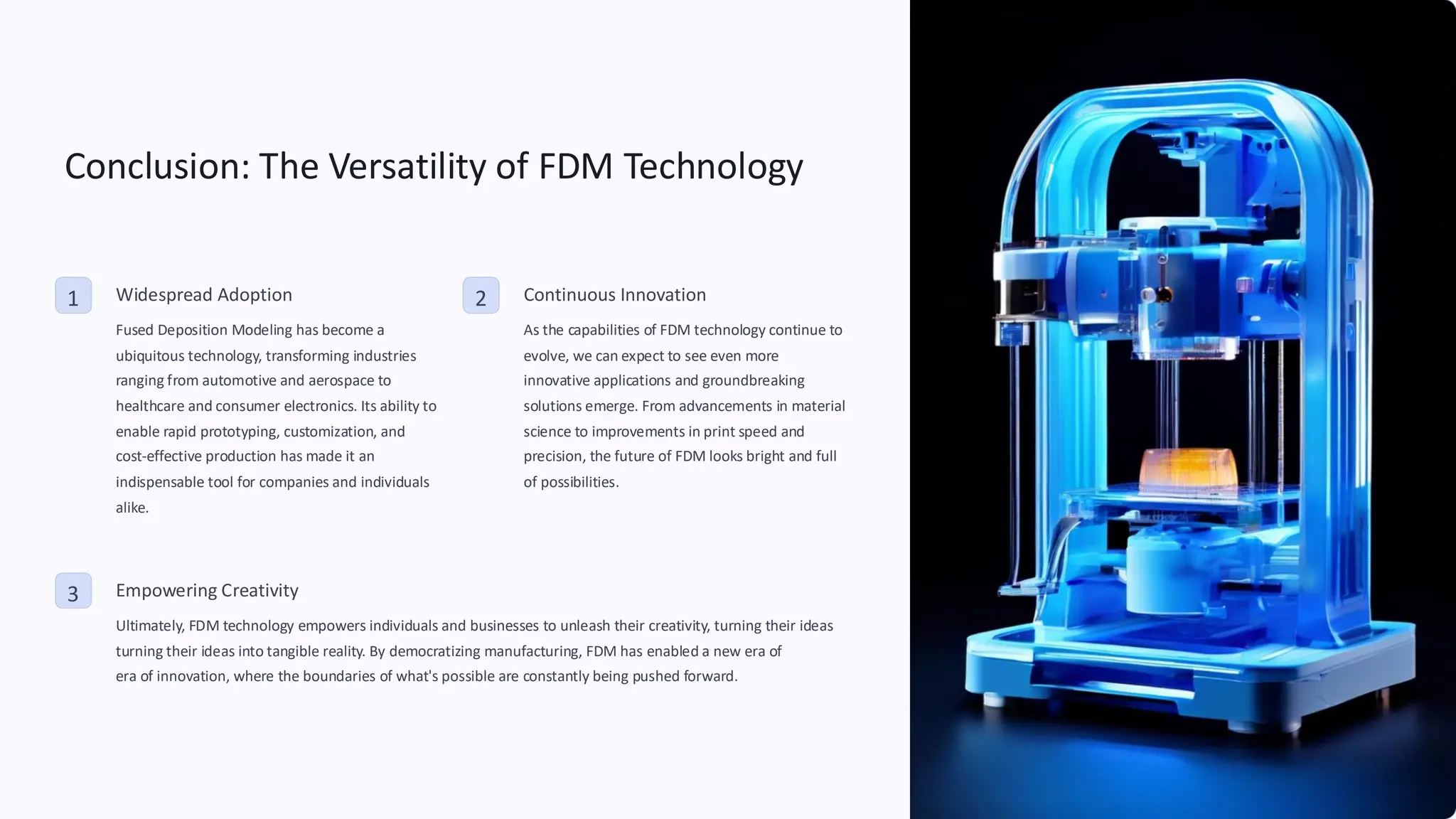 Conclusion: The Versatility of FDM Technology
1 Widespread Adoption
Fused Deposition Modeling has become a
ubiquitous technology, transforming industries
ranging from automotive and aerospace to
healthcare and consumer electronics. Its ability to
enable rapid prototyping, customization, and
cost-effective production has made it an
indispensable tool for companies and individuals
alike.
2 Continuous Innovation
As the capabilities of FDM technology continue to
evolve, we can expect to see even more
innovative applications and groundbreaking
solutions emerge. From advancements in material
science to improvements in print speed and
precision, the future of FDM looks bright and full
of possibilities.
3 Empowering Creativity
Ultimately, FDM technology empowers individuals and businesses to unleash their creativity, turning their ideas
turning their ideas into tangible reality. By democratizing manufacturing, FDM has enabled a new era of
era of innovation, where the boundaries of what's possible are constantly being pushed forward.
 