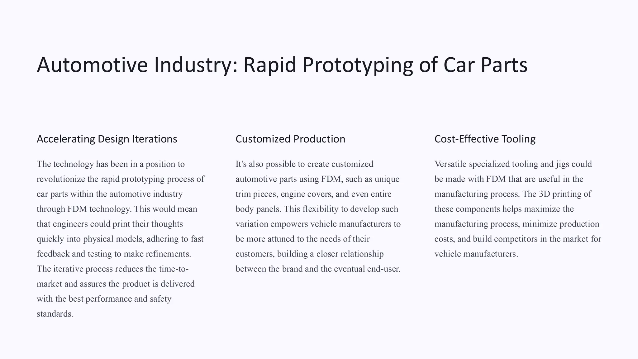 Automotive Industry: Rapid Prototyping of Car Parts
Accelerating Design Iterations
The technology has been in a position to
revolutionize the rapid prototyping process of
car parts within the automotive industry
through FDM technology. This would mean
that engineers could print their thoughts
quickly into physical models, adhering to fast
feedback and testing to make refinements.
The iterative process reduces the time-to-
market and assures the product is delivered
with the best performance and safety
standards.
Customized Production
It's also possible to create customized
automotive parts using FDM, such as unique
trim pieces, engine covers, and even entire
body panels. This flexibility to develop such
variation empowers vehicle manufacturers to
be more attuned to the needs of their
customers, building a closer relationship
between the brand and the eventual end-user.
Cost-Effective Tooling
Versatile specialized tooling and jigs could
be made with FDM that are useful in the
manufacturing process. The 3D printing of
these components helps maximize the
manufacturing process, minimize production
costs, and build competitors in the market for
vehicle manufacturers.
 