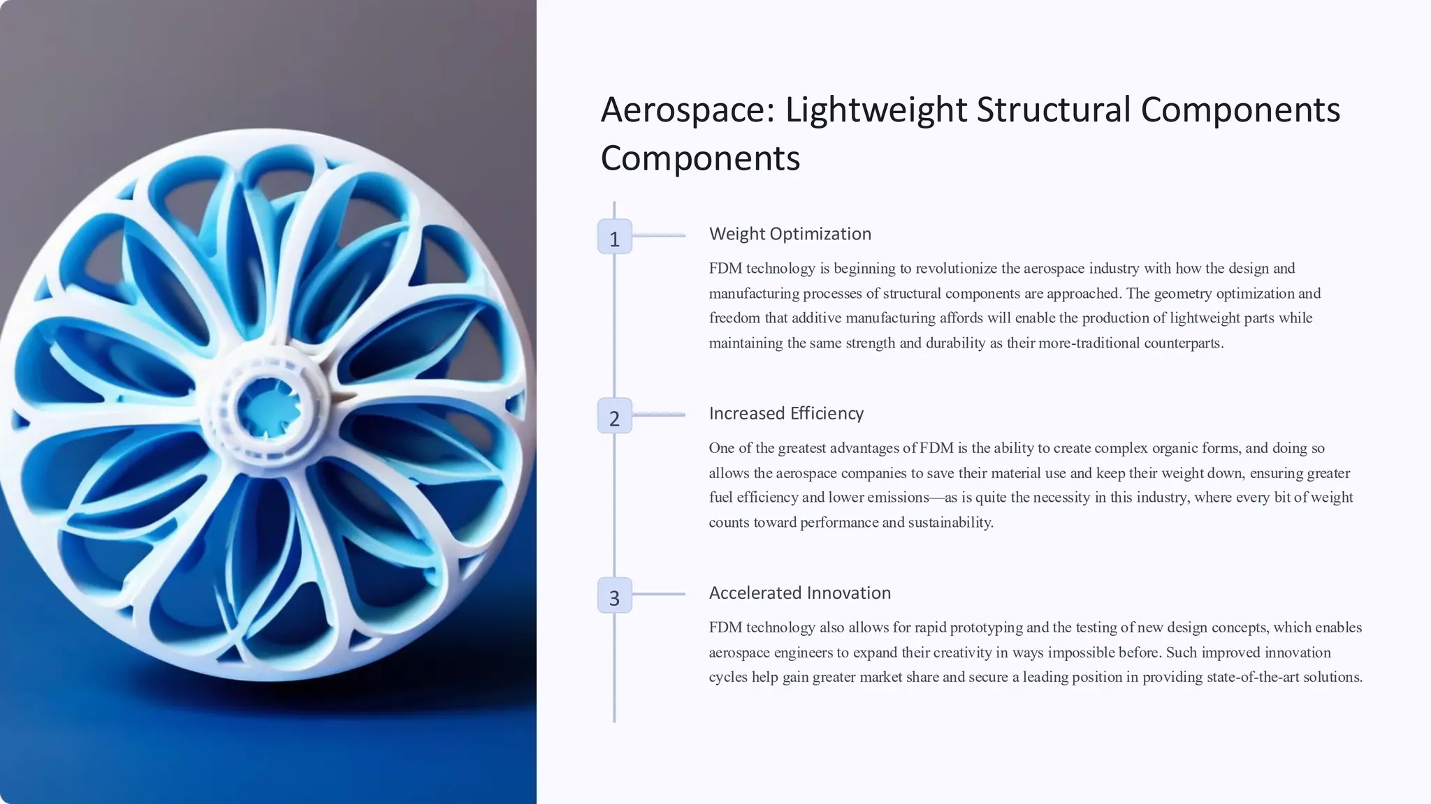Aerospace: Lightweight Structural Components
Components
1 Weight Optimization
FDM technology is beginning to revolutionize the aerospace industry with how the design and
manufacturing processes of structural components are approached. The geometry optimization and
freedom that additive manufacturing affords will enable the production of lightweight parts while
maintaining the same strength and durability as their more-traditional counterparts.
2 Increased Efficiency
One of the greatest advantages of FDM is the ability to create complex organic forms, and doing so
allows the aerospace companies to save their material use and keep their weight down, ensuring greater
fuel efficiency and lower emissions—as is quite the necessity in this industry, where every bit of weight
counts toward performance and sustainability.
3 Accelerated Innovation
FDM technology also allows for rapid prototyping and the testing of new design concepts, which enables
aerospace engineers to expand their creativity in ways impossible before. Such improved innovation
cycles help gain greater market share and secure a leading position in providing state-of-the-art solutions.
 