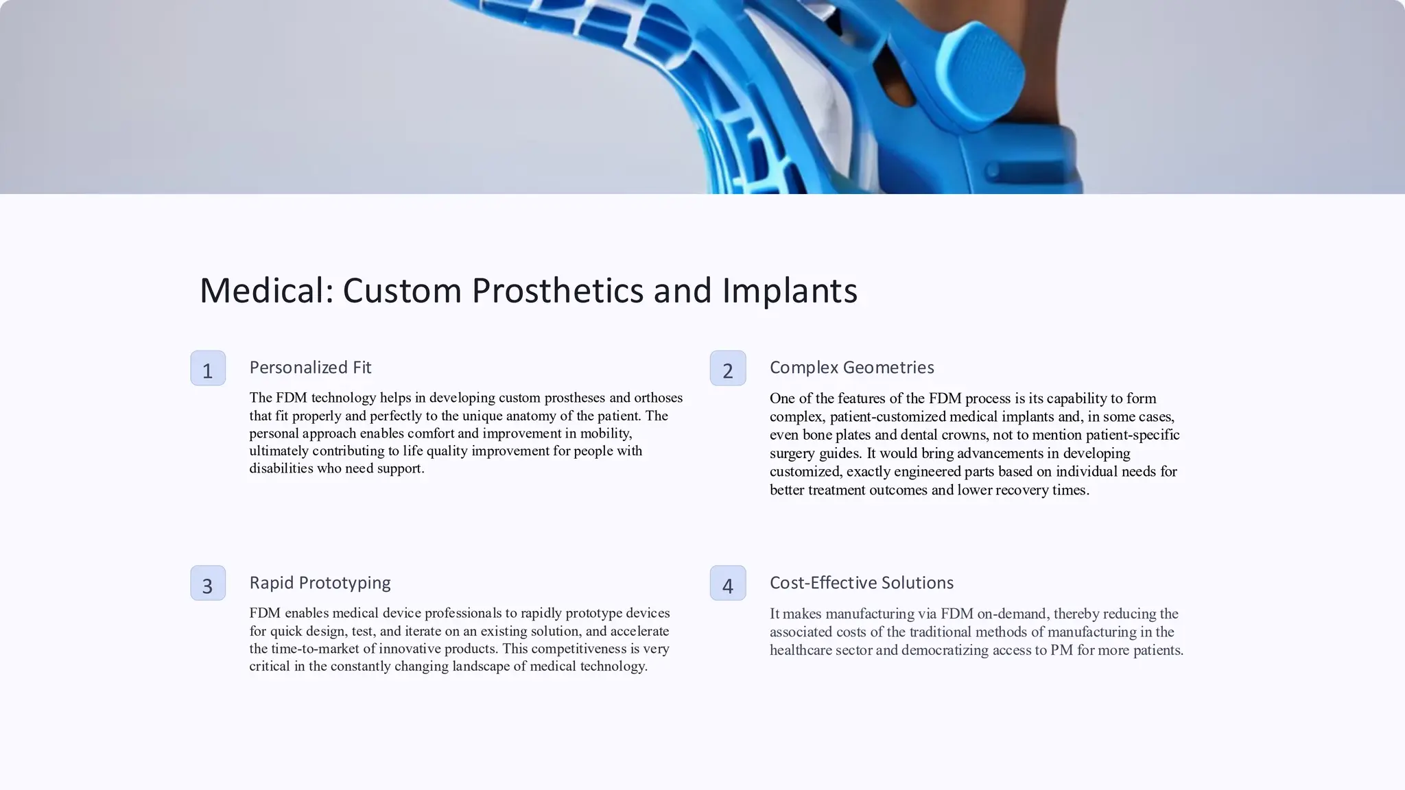 Medical: Custom Prosthetics and Implants
1 Personalized Fit
The FDM technology helps in developing custom prostheses and orthoses
that fit properly and perfectly to the unique anatomy of the patient. The
personal approach enables comfort and improvement in mobility,
ultimately contributing to life quality improvement for people with
disabilities who need support.
2 Complex Geometries
One of the features of the FDM process is its capability to form
complex, patient-customized medical implants and, in some cases,
even bone plates and dental crowns, not to mention patient-specific
surgery guides. It would bring advancements in developing
customized, exactly engineered parts based on individual needs for
better treatment outcomes and lower recovery times.
3 Rapid Prototyping
FDM enables medical device professionals to rapidly prototype devices
for quick design, test, and iterate on an existing solution, and accelerate
the time-to-market of innovative products. This competitiveness is very
critical in the constantly changing landscape of medical technology.
4 Cost-Effective Solutions
It makes manufacturing via FDM on-demand, thereby reducing the
associated costs of the traditional methods of manufacturing in the
healthcare sector and democratizing access to PM for more patients.
 