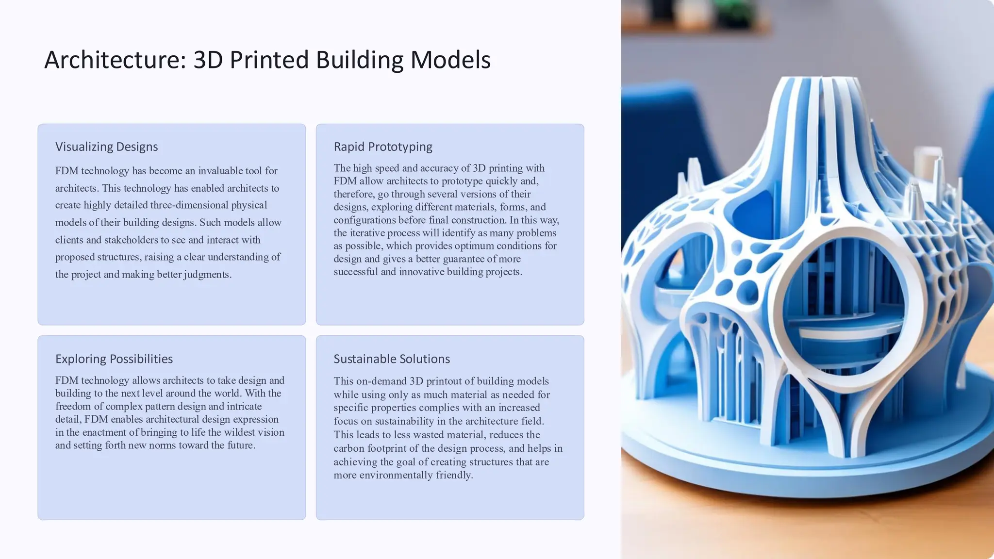 Architecture: 3D Printed Building Models
Visualizing Designs
FDM technology has become an invaluable tool for
architects. This technology has enabled architects to
create highly detailed three-dimensional physical
models of their building designs. Such models allow
clients and stakeholders to see and interact with
proposed structures, raising a clear understanding of
the project and making better judgments.
Rapid Prototyping
The high speed and accuracy of 3D printing with
FDM allow architects to prototype quickly and,
therefore, go through several versions of their
designs, exploring different materials, forms, and
configurations before final construction. In this way,
the iterative process will identify as many problems
as possible, which provides optimum conditions for
design and gives a better guarantee of more
successful and innovative building projects.
Exploring Possibilities
FDM technology allows architects to take design and
building to the next level around the world. With the
freedom of complex pattern design and intricate
detail, FDM enables architectural design expression
in the enactment of bringing to life the wildest vision
and setting forth new norms toward the future.
Sustainable Solutions
This on-demand 3D printout of building models
while using only as much material as needed for
specific properties complies with an increased
focus on sustainability in the architecture field.
This leads to less wasted material, reduces the
carbon footprint of the design process, and helps in
achieving the goal of creating structures that are
more environmentally friendly.
 