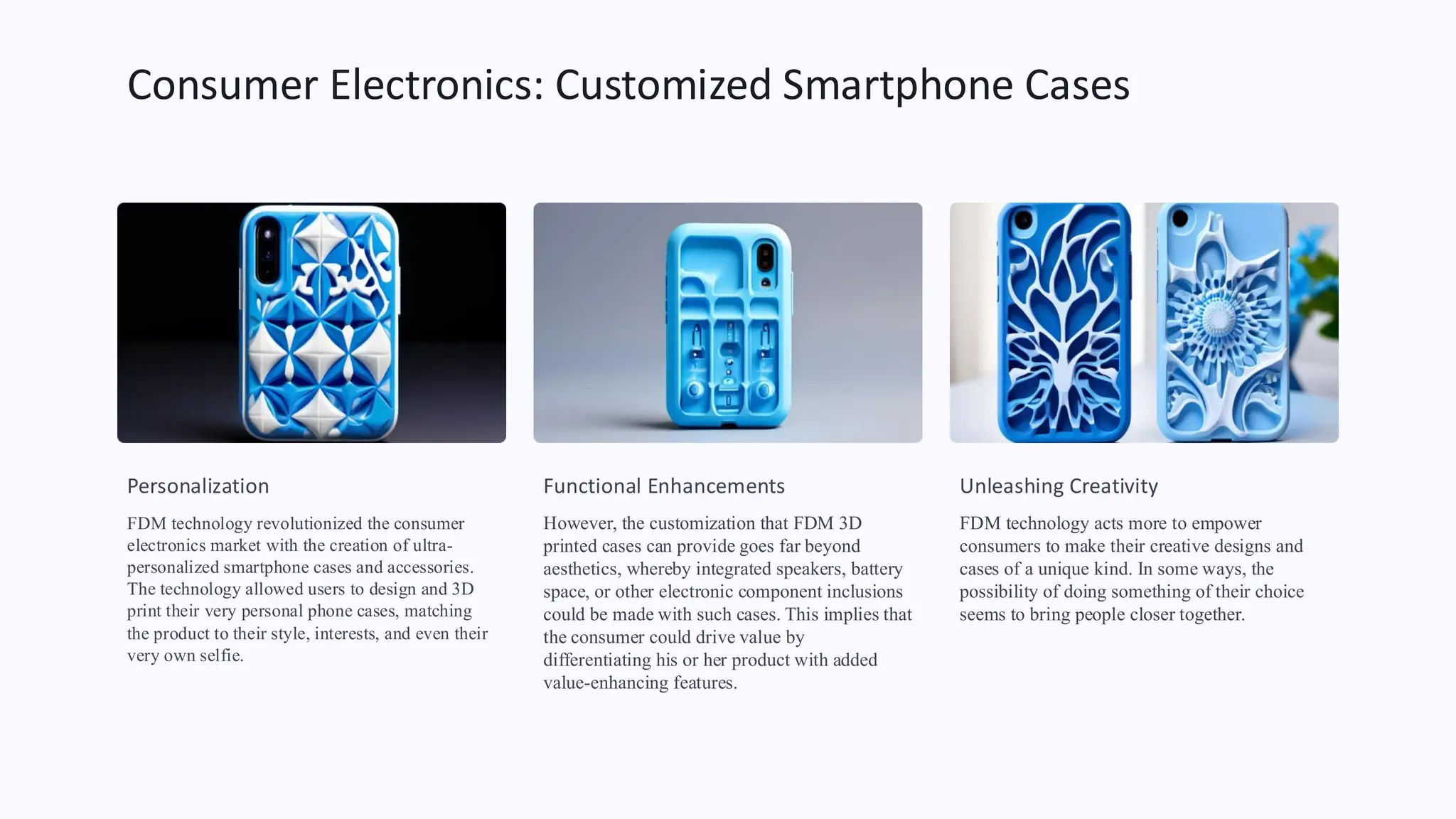 Consumer Electronics: Customized Smartphone Cases
Personalization
FDM technology revolutionized the consumer
electronics market with the creation of ultra-
personalized smartphone cases and accessories.
The technology allowed users to design and 3D
print their very personal phone cases, matching
the product to their style, interests, and even their
very own selfie.
Functional Enhancements
However, the customization that FDM 3D
printed cases can provide goes far beyond
aesthetics, whereby integrated speakers, battery
space, or other electronic component inclusions
could be made with such cases. This implies that
the consumer could drive value by
differentiating his or her product with added
value-enhancing features.
Unleashing Creativity
FDM technology acts more to empower
consumers to make their creative designs and
cases of a unique kind. In some ways, the
possibility of doing something of their choice
seems to bring people closer together.
 