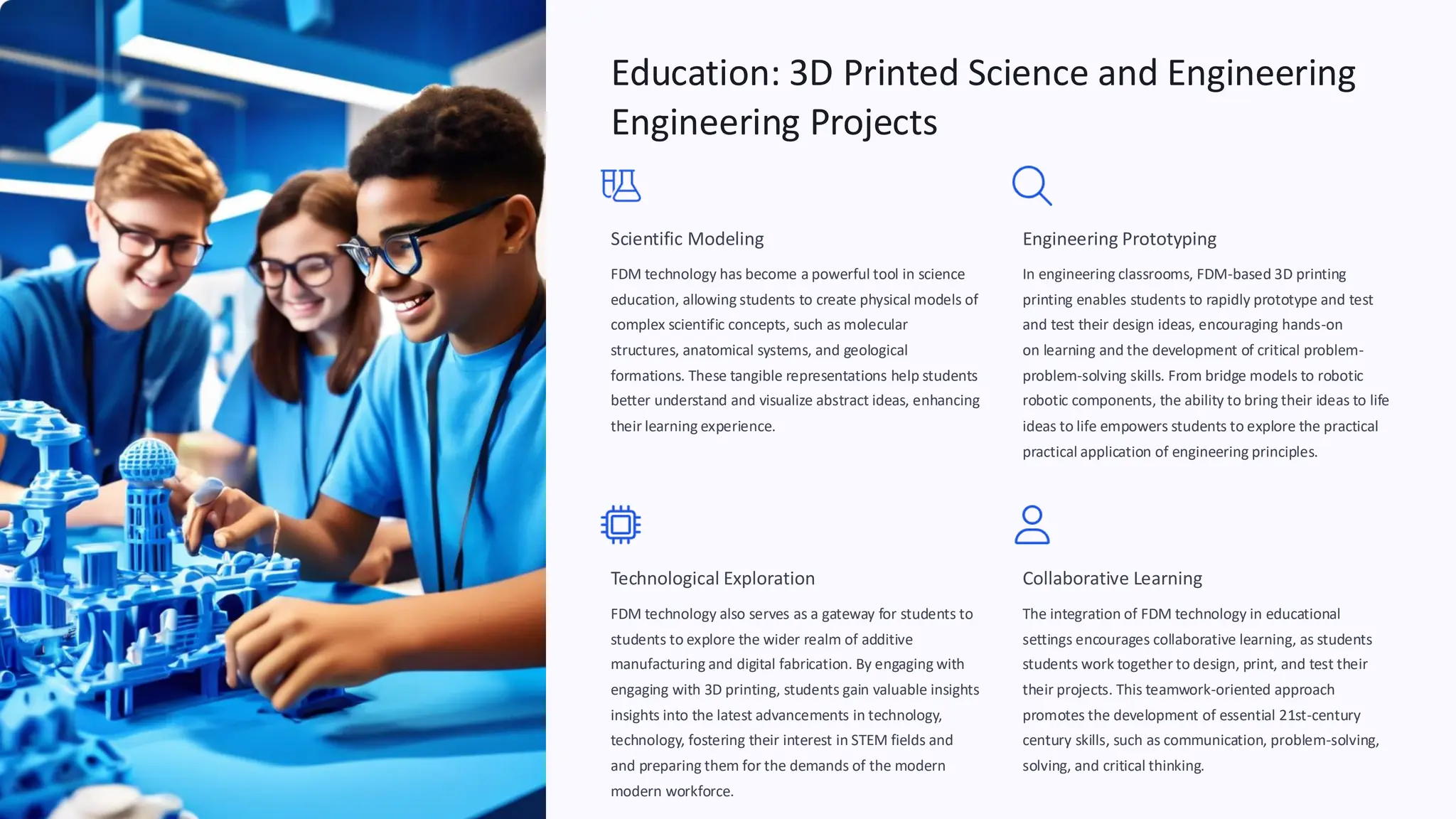Education: 3D Printed Science and Engineering
Engineering Projects
Scientific Modeling
FDM technology has become a powerful tool in science
education, allowing students to create physical models of
complex scientific concepts, such as molecular
structures, anatomical systems, and geological
formations. These tangible representations help students
better understand and visualize abstract ideas, enhancing
their learning experience.
Engineering Prototyping
In engineering classrooms, FDM-based 3D printing
printing enables students to rapidly prototype and test
and test their design ideas, encouraging hands-
on learning and the development of critical problem
on
problem-
-
solving skills. From bridge models to robotic
robotic components, the ability to bring their ideas to life
ideas to life empowers students to explore the practical
practical application of engineering principles.
Technological Exploration
FDM technology also serves as a gateway for students to
students to explore the wider realm of additive
manufacturing and digital fabrication. By engaging with
engaging with 3D printing, students gain valuable insights
insights into the latest advancements in technology,
technology, fostering their interest in STEM fields and
and preparing them for the demands of the modern
modern workforce.
Collaborative Learning
The integration of FDM technology in educational
settings encourages collaborative learning, as students
students work together to design, print, and test their
their projects. This teamwork-oriented approach
promotes the development of essential 21st-
century skills, such as communication, problem
century
-
solving, and critical thinking.
solving,
 