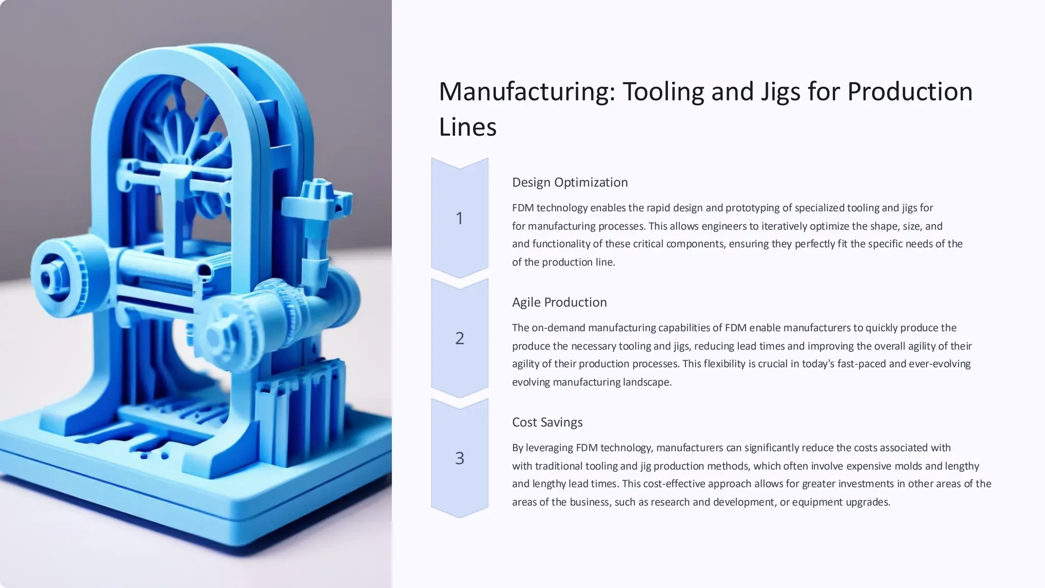 Manufacturing: Tooling and Jigs for Production
Lines
Design Optimization
FDM technology enables the rapid design and prototyping of specialized tooling and jigs for
for manufacturing processes. This allows engineers to iteratively optimize the shape, size, and
and functionality of these critical components, ensuring they perfectly fit the specific needs of the
of the production line.
Agile Production
The on-demand manufacturing capabilities of FDM enable manufacturers to quickly produce the
produce the necessary tooling and jigs, reducing lead times and improving the overall agility of their
agility of their production processes. This flexibility is crucial in today's fast-paced and ever-
evolving manufacturing landscape.
evolving
Cost Savings
By leveraging FDM technology, manufacturers can significantly reduce the costs associated with
with traditional tooling and jig production methods, which often involve expensive molds and lengthy
and lengthy lead times. This cost-effective approach allows for greater investments in other areas of the
areas of the business, such as research and development, or equipment upgrades.
 