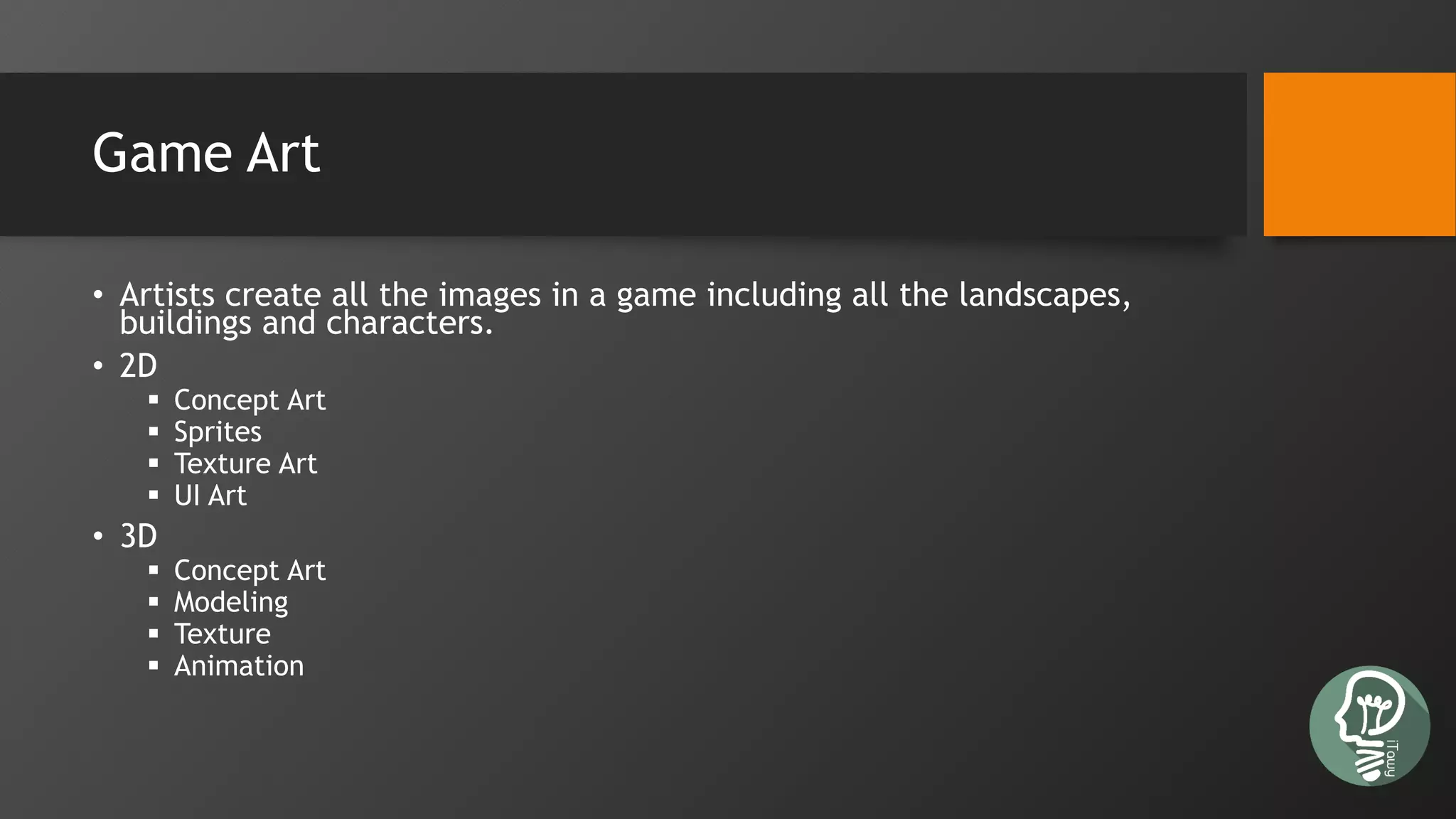 Game Art
• Artists create all the images in a game including all the landscapes,
buildings and characters.
• 2D
 Concept Art
 Sprites
 Texture Art
 UI Art
• 3D
 Concept Art
 Modeling
 Texture
 Animation
 