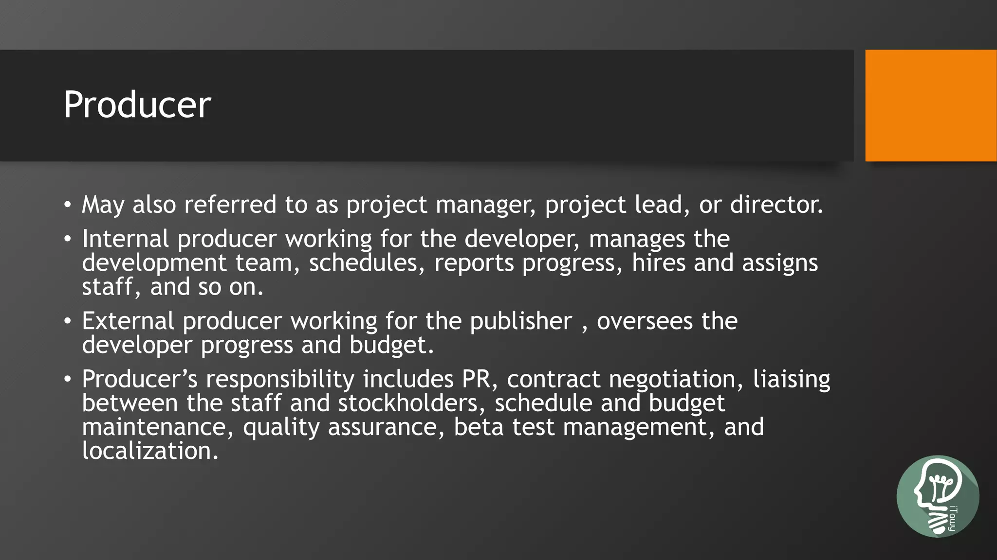 Producer
• May also referred to as project manager, project lead, or director.
• Internal producer working for the developer, manages the
development team, schedules, reports progress, hires and assigns
staff, and so on.
• External producer working for the publisher , oversees the
developer progress and budget.
• Producer’s responsibility includes PR, contract negotiation, liaising
between the staff and stockholders, schedule and budget
maintenance, quality assurance, beta test management, and
localization.
 