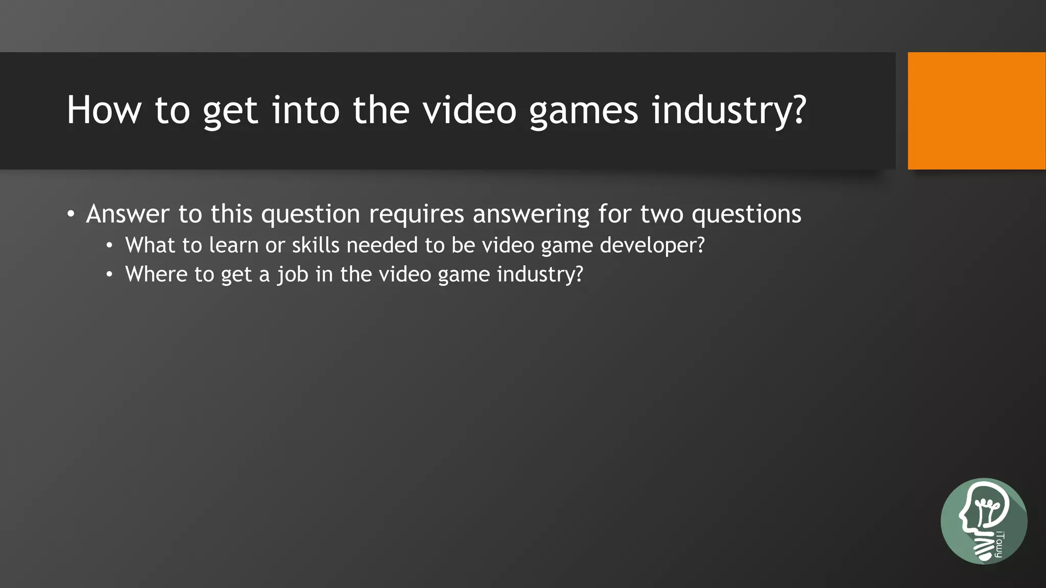 How to get into the video games industry?
• Answer to this question requires answering for two questions
• What to learn or skills needed to be video game developer?
• Where to get a job in the video game industry?
 