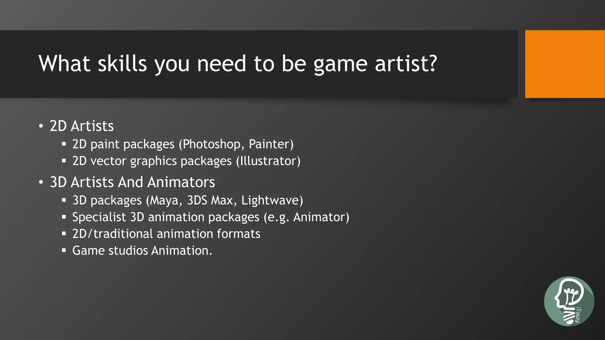 What skills you need to be game artist?
• 2D Artists
 2D paint packages (Photoshop, Painter)
 2D vector graphics packages (Illustrator)
• 3D Artists And Animators
 3D packages (Maya, 3DS Max, Lightwave)
 Specialist 3D animation packages (e.g. Animator)
 2D/traditional animation formats
 Game studios Animation.
 