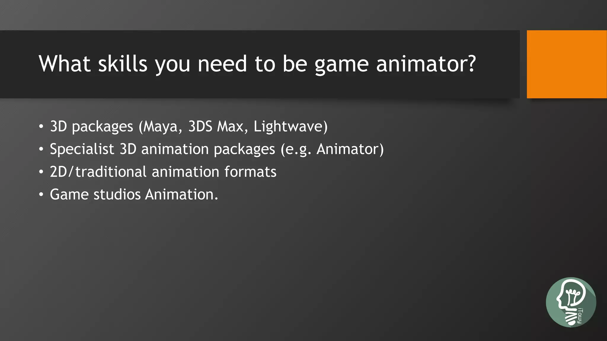 What skills you need to be game animator?
• 3D packages (Maya, 3DS Max, Lightwave)
• Specialist 3D animation packages (e.g. Animator)
• 2D/traditional animation formats
• Game studios Animation.
 