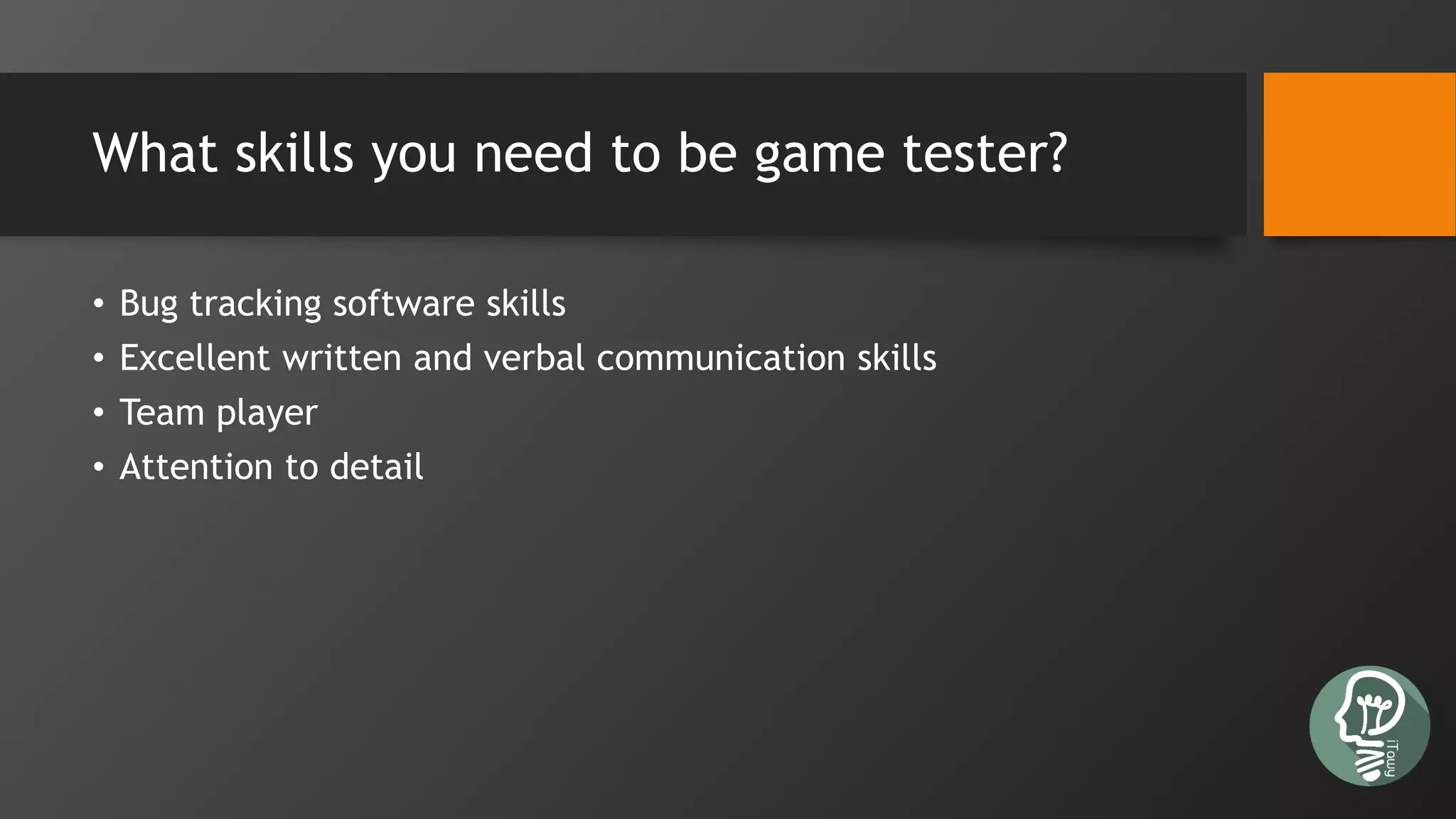 What skills you need to be game tester?
• Bug tracking software skills
• Excellent written and verbal communication skills
• Team player
• Attention to detail
 