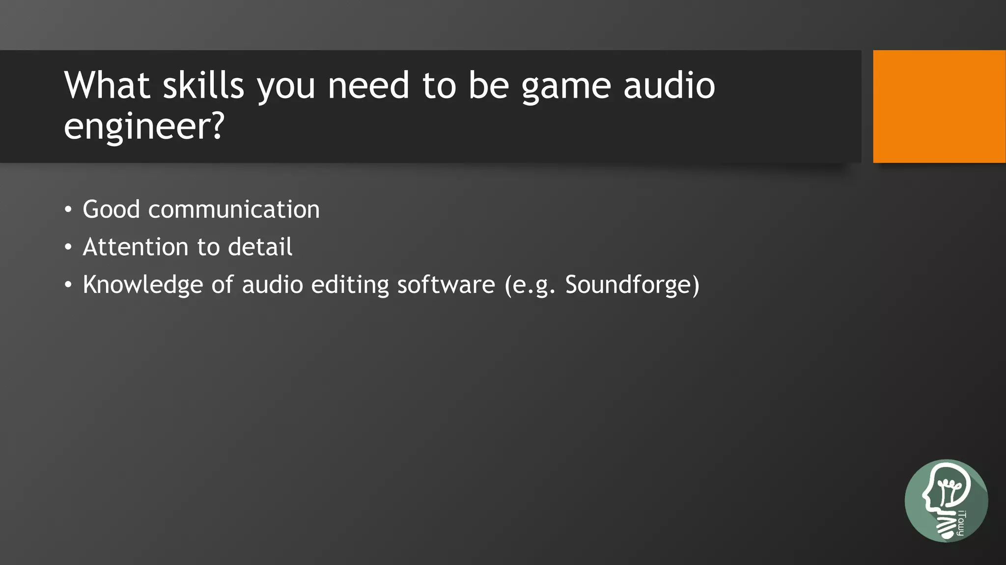What skills you need to be game audio
engineer?
• Good communication
• Attention to detail
• Knowledge of audio editing software (e.g. Soundforge)
 