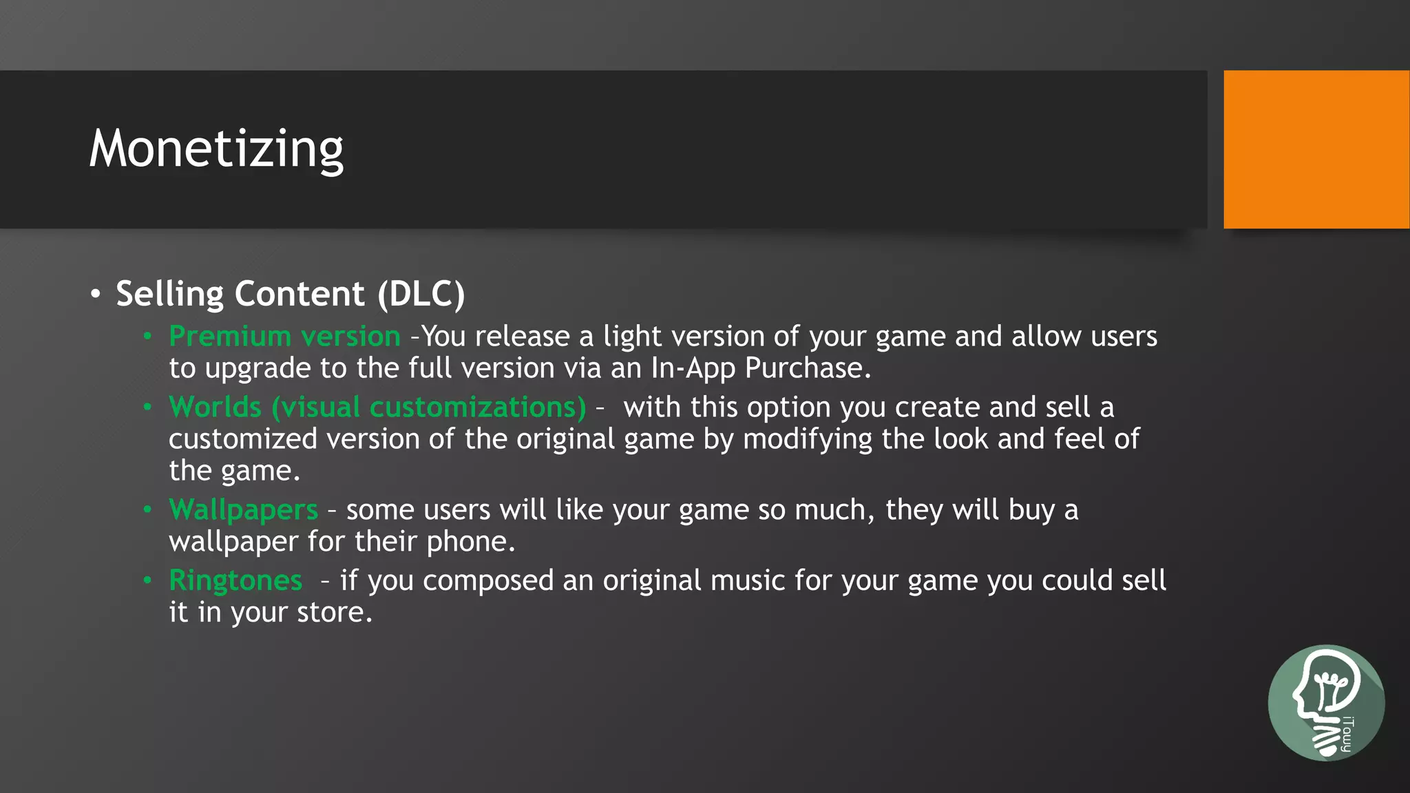 Monetizing
• Selling Content (DLC)
• Premium version –You release a light version of your game and allow users
to upgrade to the full version via an In-App Purchase.
• Worlds (visual customizations) – with this option you create and sell a
customized version of the original game by modifying the look and feel of
the game.
• Wallpapers – some users will like your game so much, they will buy a
wallpaper for their phone.
• Ringtones – if you composed an original music for your game you could sell
it in your store.
 