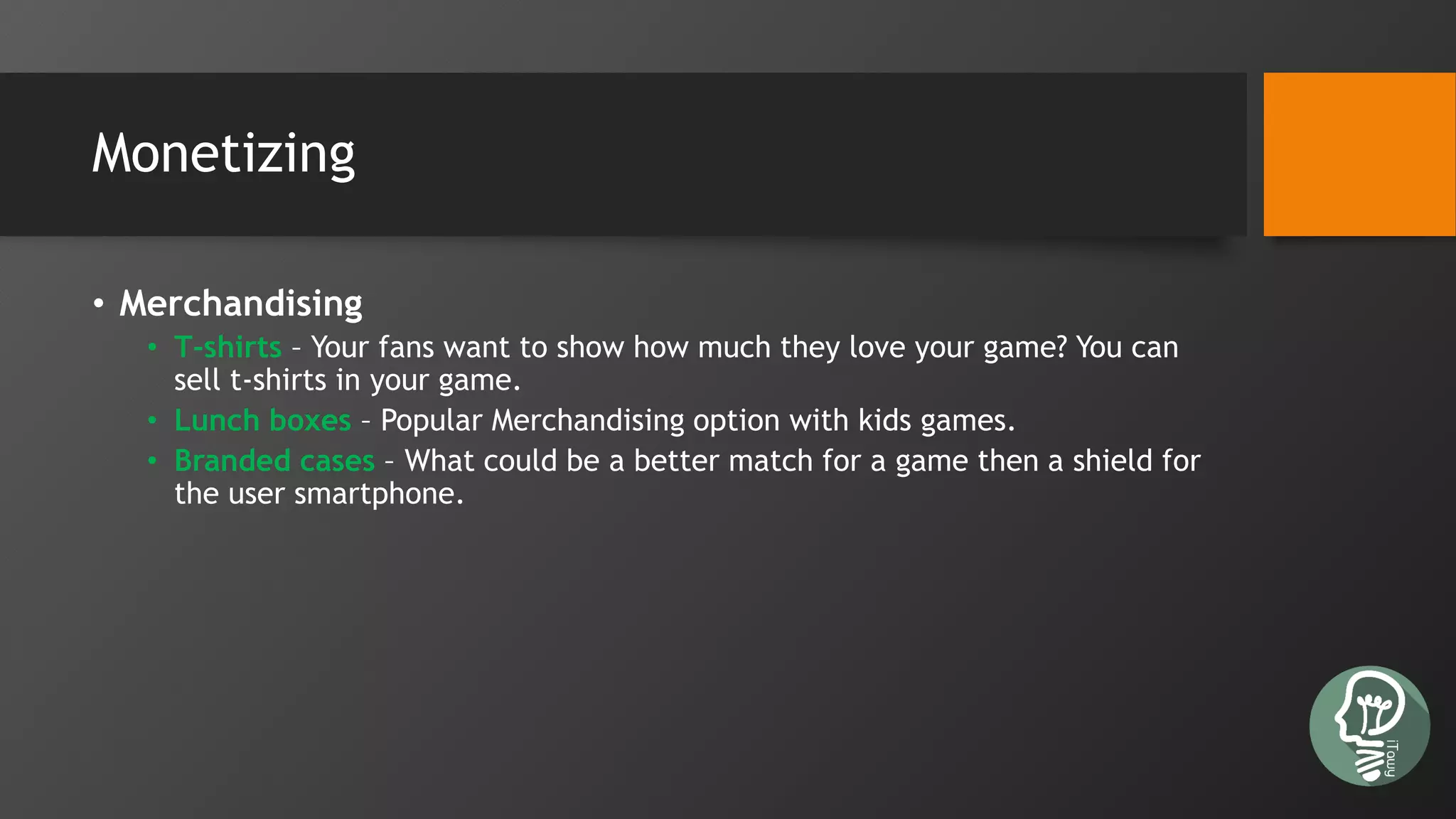 Monetizing
• Merchandising
• T-shirts – Your fans want to show how much they love your game? You can
sell t-shirts in your game.
• Lunch boxes – Popular Merchandising option with kids games.
• Branded cases – What could be a better match for a game then a shield for
the user smartphone.
 