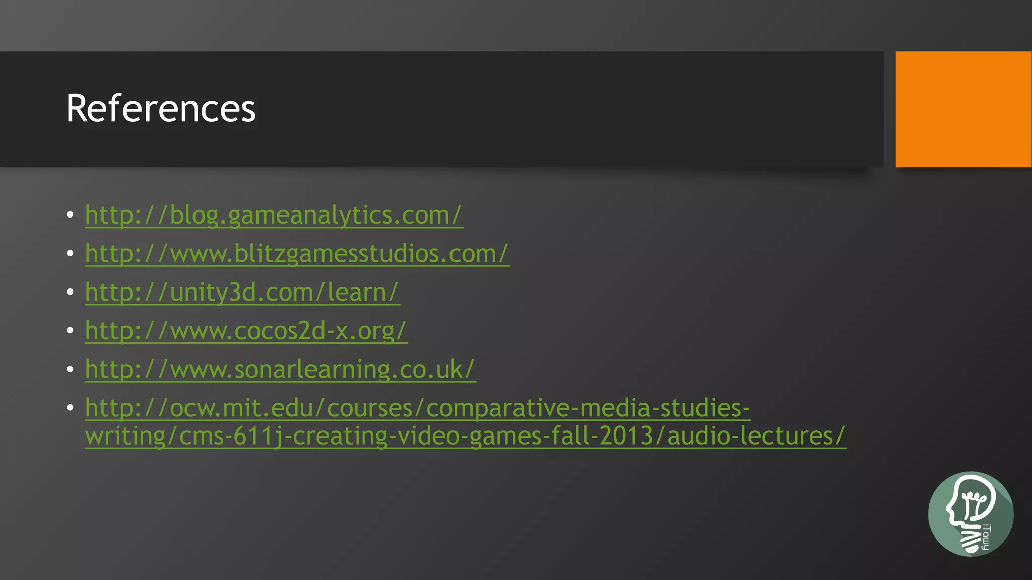 References
• http://blog.gameanalytics.com/
• http://www.blitzgamesstudios.com/
• http://unity3d.com/learn/
• http://www.cocos2d-x.org/
• http://www.sonarlearning.co.uk/
• http://ocw.mit.edu/courses/comparative-media-studies-
writing/cms-611j-creating-video-games-fall-2013/audio-lectures/
 