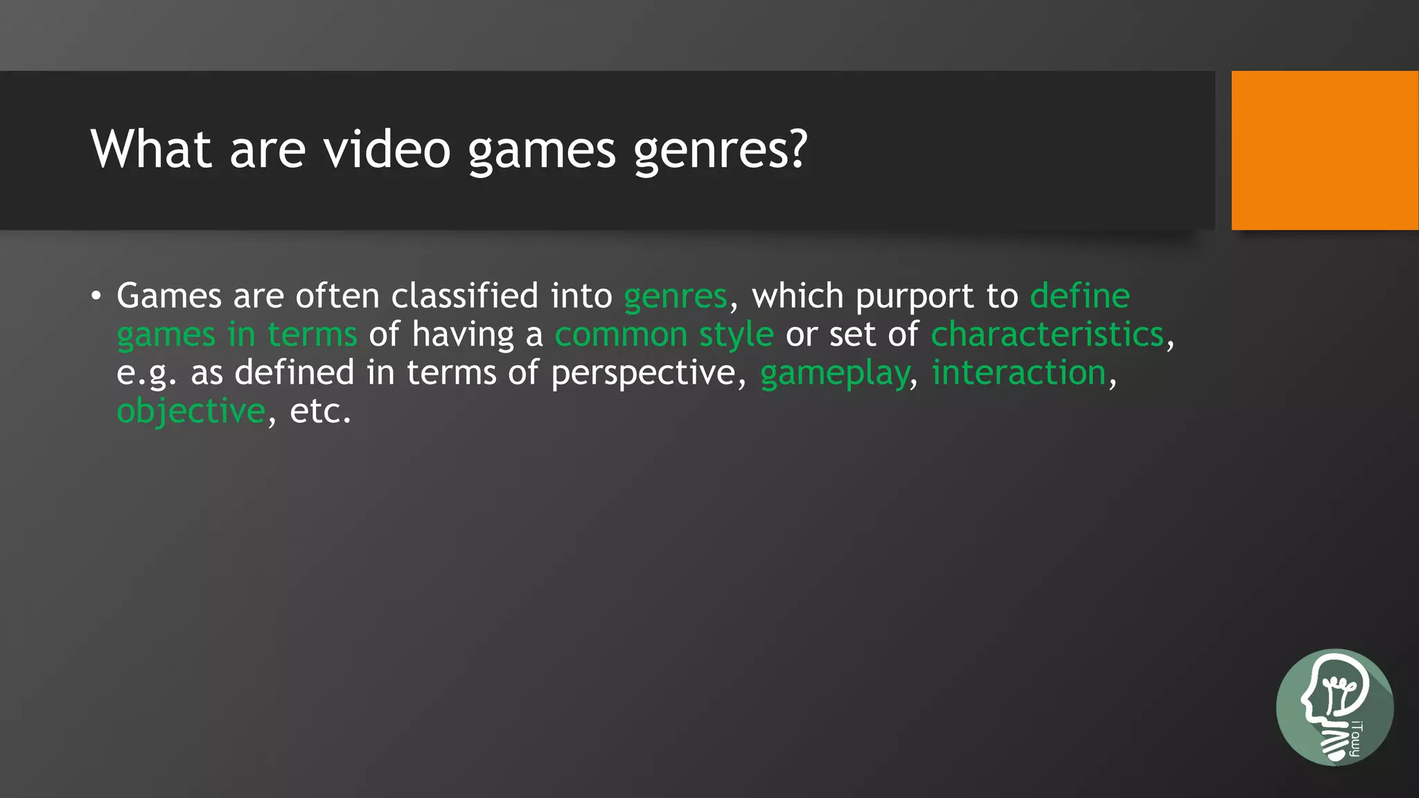 What are video games genres?
• Games are often classified into genres, which purport to define
games in terms of having a common style or set of characteristics,
e.g. as defined in terms of perspective, gameplay, interaction,
objective, etc.
 