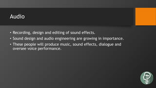 Audio
• Recording, design and editing of sound effects.
• Sound design and audio engineering are growing in importance.
• These people will produce music, sound effects, dialogue and
oversee voice performance.
 