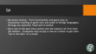 QA
• QA means testing – from functionality and game play to
localization (testing in-game text and audio in foreign languages).
All bugs are reported, fixed and re-tested.
• QA is one of the best entry points into the industry for first-time
job seekers . Graduates may accept a role as a tester to get their
‘toe in the door’ of a studio
 