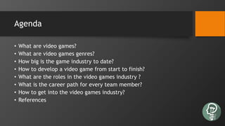 Agenda
• What are video games?
• What are video games genres?
• How big is the game industry to date?
• How to develop a video game from start to finish?
• What are the roles in the video games industry ?
• What is the career path for every team member?
• How to get into the video games industry?
• References
 