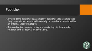Publisher
• A video game publisher is a company publishes video games that
they have either developed internally or have hade developed by
an external video developer.
• Responsible for manufacturing and marketing, include market
research and all aspects of advertising.
 