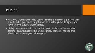 Passion
• First you should love video games, so this is more of a passion than
a skill, but if you want to get a job as a video game designer, you
have to love playing video games.
• Hiring managers want to know that you’re big into the world of
gaming—knowing about the latest games, consoles, trends and
what constitutes a good video game.
 