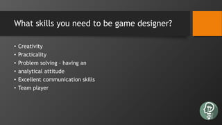 What skills you need to be game designer?
• Creativity
• Practicality
• Problem solving – having an
• analytical attitude
• Excellent communication skills
• Team player
 