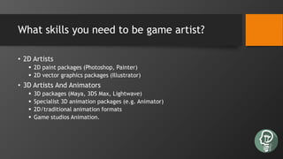 What skills you need to be game artist?
• 2D Artists
 2D paint packages (Photoshop, Painter)
 2D vector graphics packages (Illustrator)
• 3D Artists And Animators
 3D packages (Maya, 3DS Max, Lightwave)
 Specialist 3D animation packages (e.g. Animator)
 2D/traditional animation formats
 Game studios Animation.
 