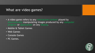What are video games?
• A video game refers to any interactive content played by
electronically manipulating images produced by any computer
program or application on any display.
• Mobile & Tablet Games
• Web Games
• Console Games
• PC Games.
 