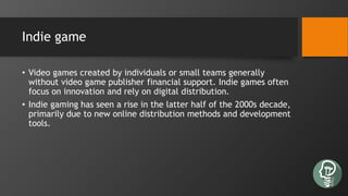 Indie game
• Video games created by individuals or small teams generally
without video game publisher financial support. Indie games often
focus on innovation and rely on digital distribution.
• Indie gaming has seen a rise in the latter half of the 2000s decade,
primarily due to new online distribution methods and development
tools.
 