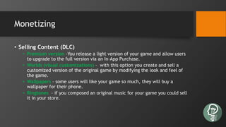 Monetizing
• Selling Content (DLC)
• Premium version –You release a light version of your game and allow users
to upgrade to the full version via an In-App Purchase.
• Worlds (visual customizations) – with this option you create and sell a
customized version of the original game by modifying the look and feel of
the game.
• Wallpapers – some users will like your game so much, they will buy a
wallpaper for their phone.
• Ringtones – if you composed an original music for your game you could sell
it in your store.
 