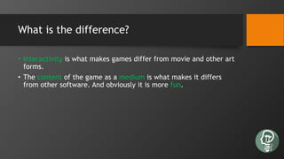 What is the difference?
• Interactivity is what makes games differ from movie and other art
forms.
• The content of the game as a medium is what makes it differs
from other software. And obviously it is more fun.
 