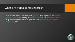 What are video games genres?
• Games are often classified into genres, which purport to define
games in terms of having a common style or set of characteristics,
e.g. as defined in terms of perspective, gameplay, interaction,
objective, etc.
 