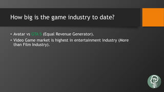 How big is the game industry to date?
• Avatar vs GTA 5 (Equal Revenue Generator).
• Video Game market is highest in entertainment industry (More
than Film Industry).
 