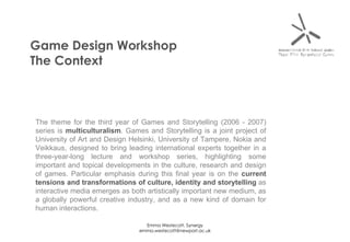 Game Design Workshop The Context The theme for the third year of Games and Storytelling (2006 - 2007) series is  multiculturalism . Games and Storytelling is a joint project of University of Art and Design Helsinki, University of Tampere, Nokia and Veikkaus, designed to bring leading international experts together in a three-year-long lecture and workshop series, highlighting some important and topical developments in the culture, research and design of games. Particular emphasis during this final year is on the  current tensions and transformations of culture, identity and storytelling  as interactive media emerges as both artistically important new medium, as a globally powerful creative industry, and as a new kind of domain for human interactions.  