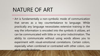 NATURE OF ART
• Art is fundamentally a non-symbolic mode of communication
that serves as a key counterbalance to language. While
practically any language necessitates extensive training in the
way the information is encoded into the symbols it utilizes, art
can be communicated with little or no prior indoctrination. The
ability to communicate without using words allows you to
experiment with visual-emotional correlations. Certain colors,
especially when combined or contrasted with other colors, can
elicit specific feelings.
 