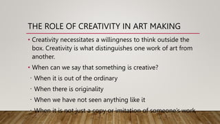 THE ROLE OF CREATIVITY IN ART MAKING
• Creativity necessitates a willingness to think outside the
box. Creativity is what distinguishes one work of art from
another.
• When can we say that something is creative?
When it is out of the ordinary
When there is originality
When we have not seen anything like it
When it is not just a copy or imitation of someone’s work
 