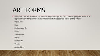 ART FORMS
• Emotions can be expressed in various ways through art. As a result, people’s work is a
representation of their inner selves rather than what is observed based on the outside
- Visual Arts
- Film
- Performance Art
- Music
- Architecture
- Dance
- Literary Art
- Theater
- Applied Arts
 
